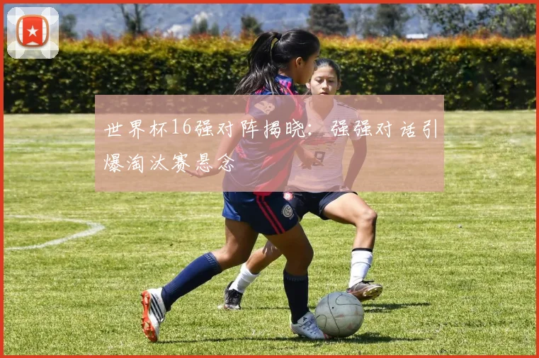 世界杯16强对阵揭晓：强强对话引爆淘汰赛悬念