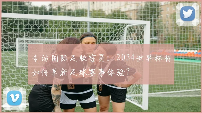 专访国际足联官员：2034世界杯将如何革新足球赛事体验？
