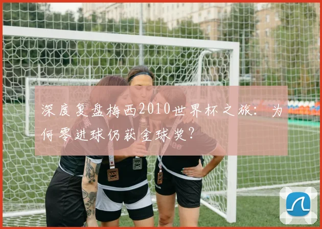 深度复盘梅西2010世界杯之旅：为何零进球仍获金球奖？