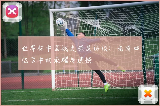 世界杯中国战史深度访谈:老将回忆录中的荣耀与遗憾