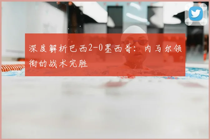 深度解析巴西2-0墨西哥:内马尔领衔的战术完胜
