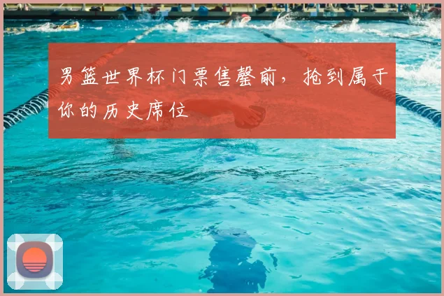 男篮世界杯门票售罄前,抢到属于你的历史席位