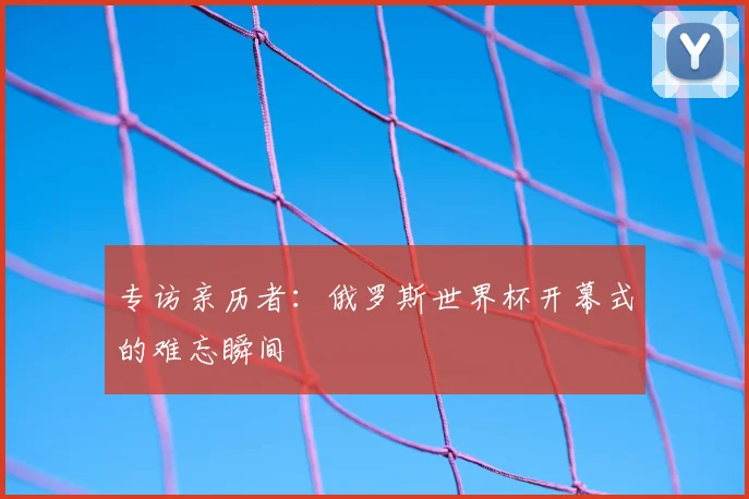 专访亲历者:俄罗斯世界杯开幕式的难忘瞬间