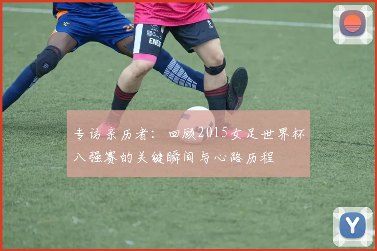 专访亲历者:回顾2015女足世界杯八强赛的关键瞬间与心路历程