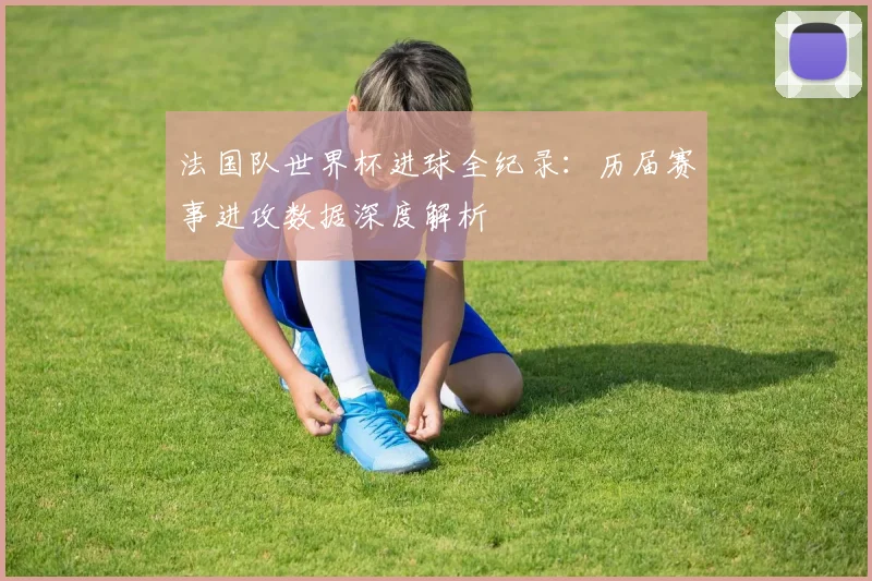 法国队世界杯进球全纪录：历届赛事进攻数据深度解析