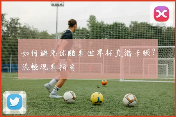 如何避免优酷看世界杯直播卡顿？流畅观看指南