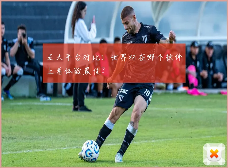 五大平台对比：世界杯在哪个软件上看体验最佳？