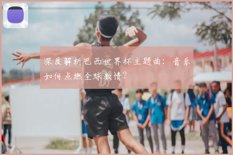 深度解析巴西世界杯主题曲:音乐如何点燃全球激情?