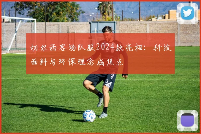 切尔西客场队服2024款亮相：科技面料与环保理念成焦点