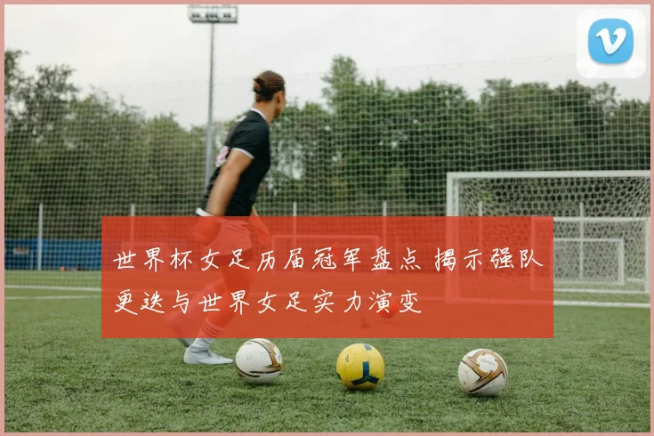 世界杯女足历届冠军盘点 揭示强队更迭与世界女足实力演变