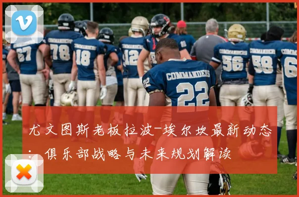 尤文图斯老板拉波-埃尔坎最新动态：俱乐部战略与未来规划解读