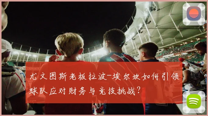 尤文图斯老板拉波-埃尔坎如何引领球队应对财务与竞技挑战？