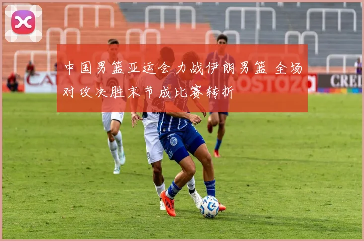 中国男篮亚运会力战伊朗男篮 全场对攻决胜末节成比赛转折