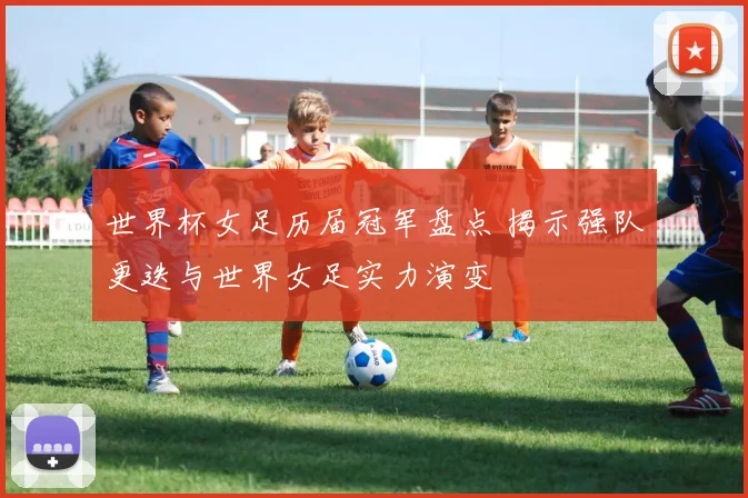 世界杯女足历届冠军盘点 揭示强队更迭与世界女足实力演变