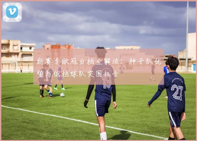 新赛季欧冠分档全解读：种子队优势与低档球队突围机会