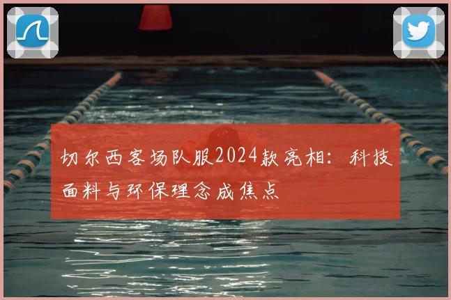切尔西客场队服2024款亮相：科技面料与环保理念成焦点