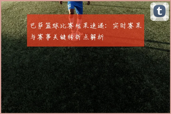 巴萨篮球比赛结果速递：实时赛果与赛事关键转折点解析
