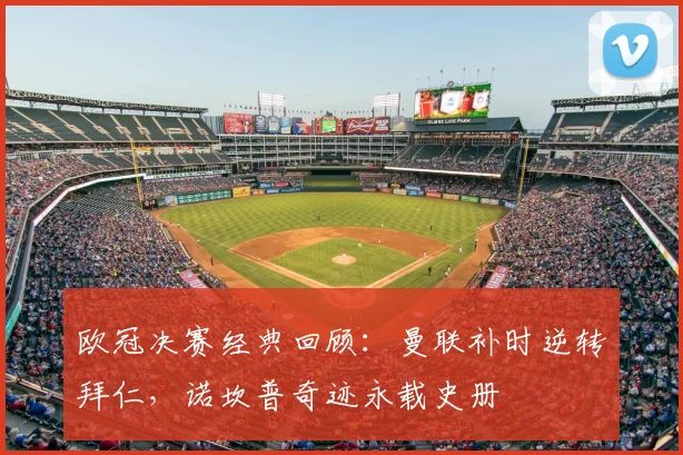 欧冠决赛经典回顾：曼联补时逆转拜仁，诺坎普奇迹永载史册